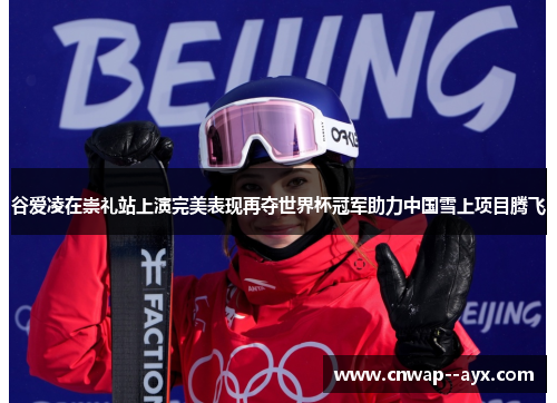 谷爱凌在崇礼站上演完美表现再夺世界杯冠军助力中国雪上项目腾飞