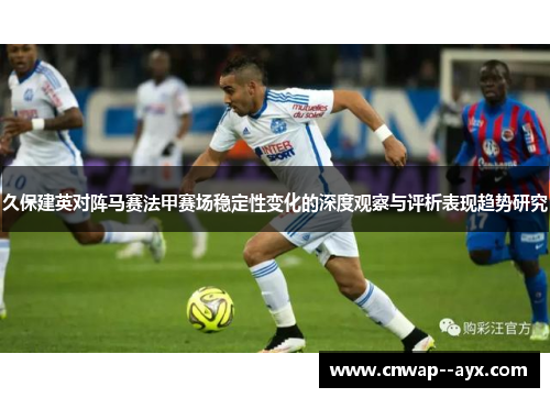 久保建英对阵马赛法甲赛场稳定性变化的深度观察与评析表现趋势研究