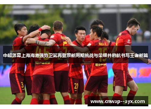 中超落幕上海海港强势卫冕再登顶新周期挑战与荣耀并启航书写王者新篇