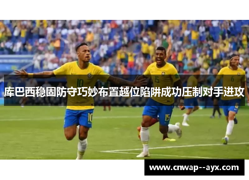库巴西稳固防守巧妙布置越位陷阱成功压制对手进攻 库巴西稳固防守巧妙布置越位陷阱成功压制对手进攻