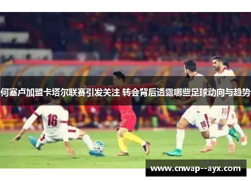 何塞卢加盟卡塔尔联赛引发关注 转会背后透露哪些足球动向与趋势