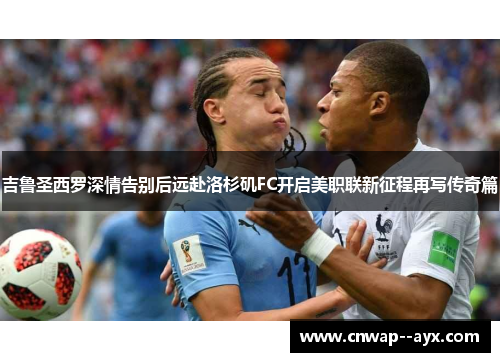 吉鲁圣西罗深情告别后远赴洛杉矶FC开启美职联新征程再写传奇篇 吉鲁圣西罗深情告别后远赴洛杉矶FC开启美职联新征程再写传奇篇