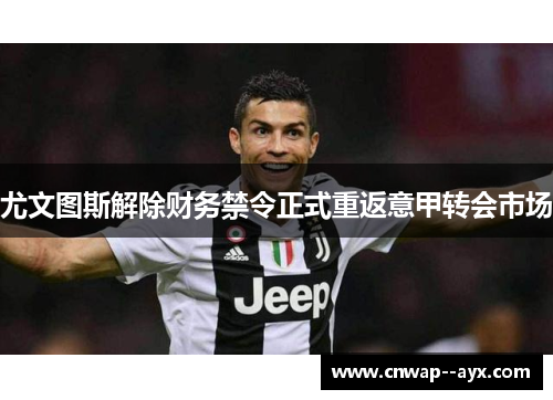 尤文图斯解除财务禁令正式重返意甲转会市场