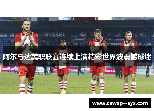 阿尔马达美职联赛连续上演精彩世界波震撼球迷