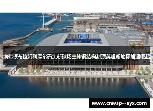 埃弗顿布拉姆利摩尔码头新球场主体钢结构封顶英超新地标加速崛起